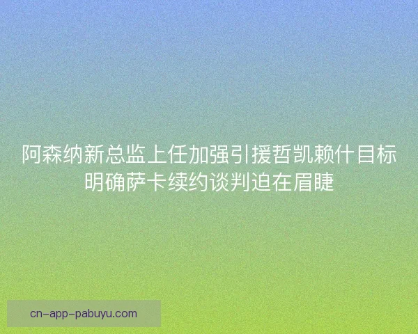 阿森纳新总监上任加强引援哲凯赖什目标明确萨卡续约谈判迫在眉睫