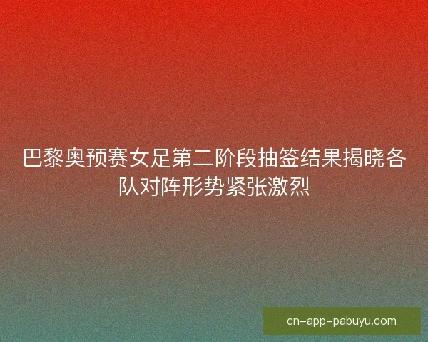 巴黎奥预赛女足第二阶段抽签结果揭晓各队对阵形势紧张激烈